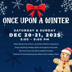 Once Upon a Winter December 20-21, 5-9PM Meet Santa, the Grinch, and other festive characters Enjoy dazzling holiday lights throughout the park Sip hot cocoa and savor seasonal treats Ride the Enchanted Express filled with holiday