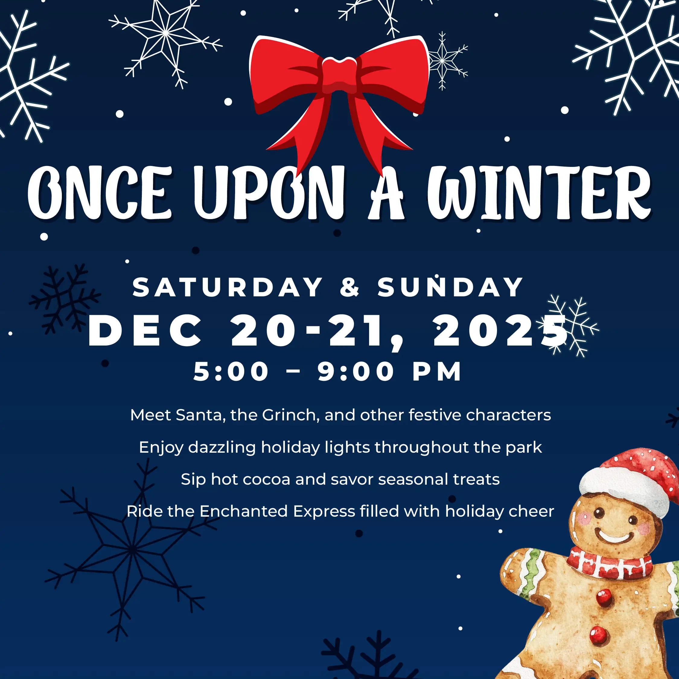 Once Upon a Winter December 20-21, 5-9PM Meet Santa, the Grinch, and other festive characters Enjoy dazzling holiday lights throughout the park Sip hot cocoa and savor seasonal treats Ride the Enchanted Express filled with holiday