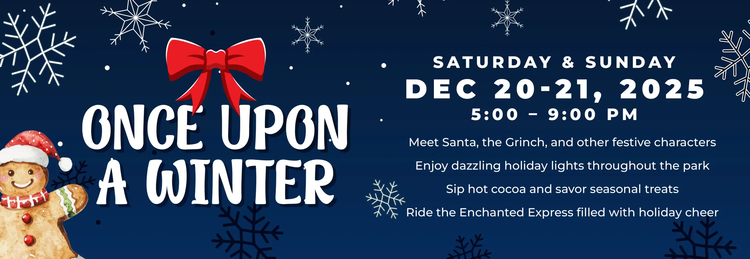 STPL24293_OnceUponAWinter_Web_HomepageGraphic_V1 (1) Once Upon a Winter December 20-21, 5-9PM Meet Santa, the Grinch, and other festive characters Enjoy dazzling holiday lights throughout the park Sip hot cocoa and savor seasonal treats Ride the Enchanted Express filled with holiday
